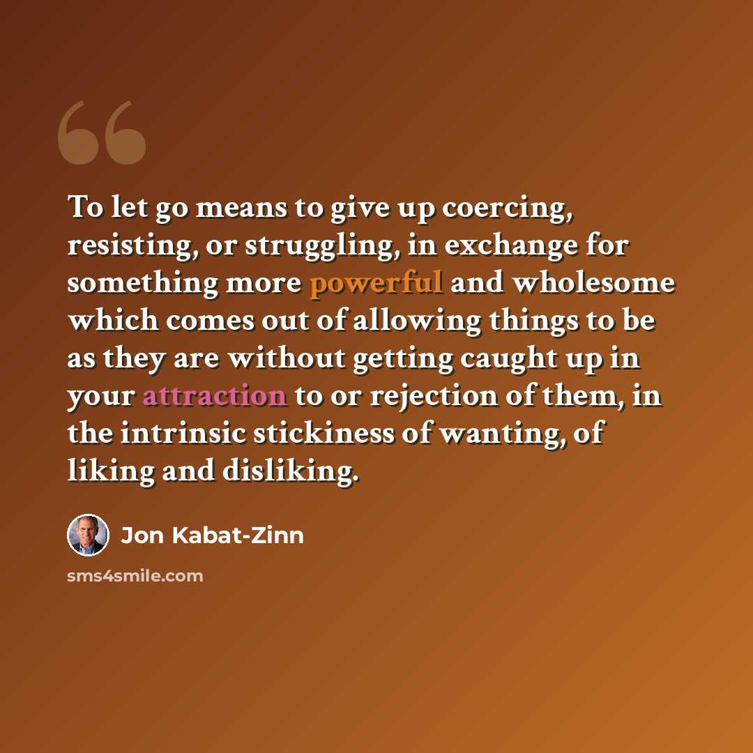“To let go means to give up coercing, resisting, or struggling, in exchange for something more powerful and wholesome which comes out of allowing things to be as they are without getting caught up in your attraction to or rejection of them, in the intrinsic stickiness of wanting, of liking and…” quote by Jon Kabat-Zinn