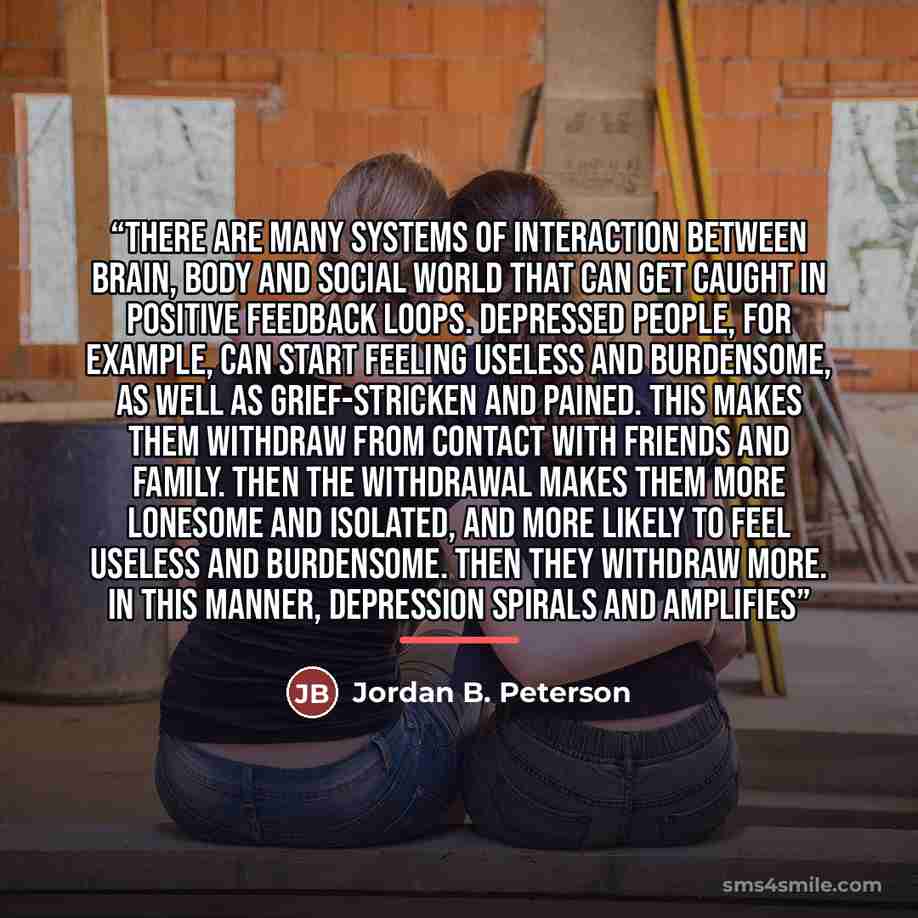 “There are many systems of interaction between brain, body and social world that can get caught in positive feedback loops. Depressed people, for example, can start feeling useless and burdensome, as well as grief-stricken and pained. This makes them withdraw from contact with friends and family…” quote by Jordan B. Peterson