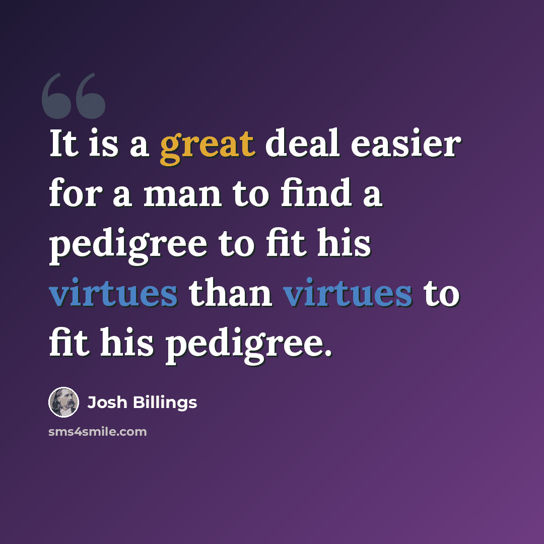 “It is a great deal easier for a man to find a pedigree to fit his virtues than virtues to fit his pedigree.” quote by Josh Billings