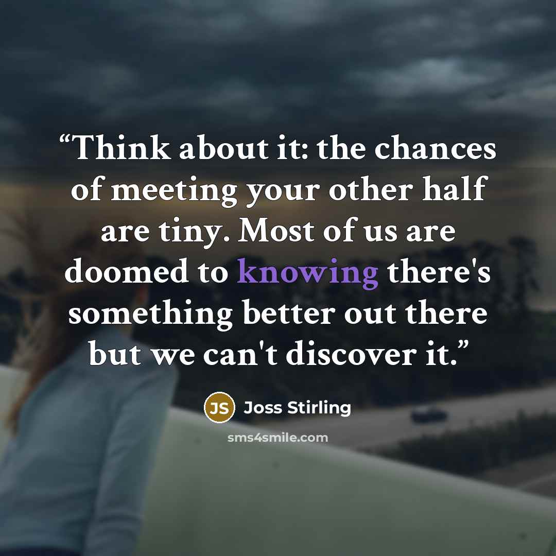“Think about it: the chances of meeting your other half are tiny. Most of us are doomed to knowing there's something better out there but we can't discover it.” quote by Joss Stirling