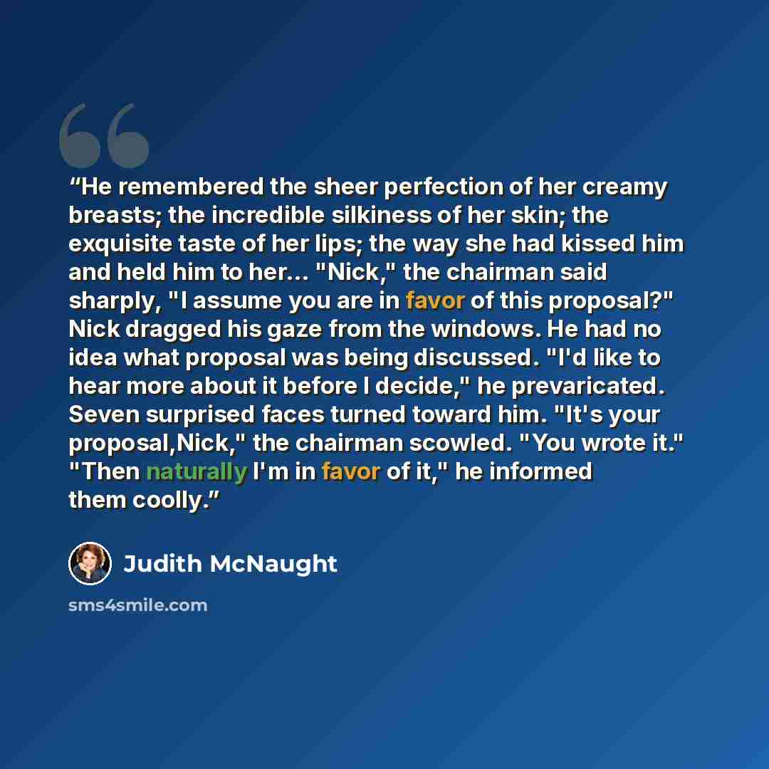 “He remembered the sheer perfection of her creamy breasts; the incredible silkiness of her skin; the exquisite taste of her lips; the way she had kissed him and held him to her... "Nick," the chairman said sharply, "I assume you are in favor of this proposal?" Nick dragged his gaze from the…” quote by Judith McNaught