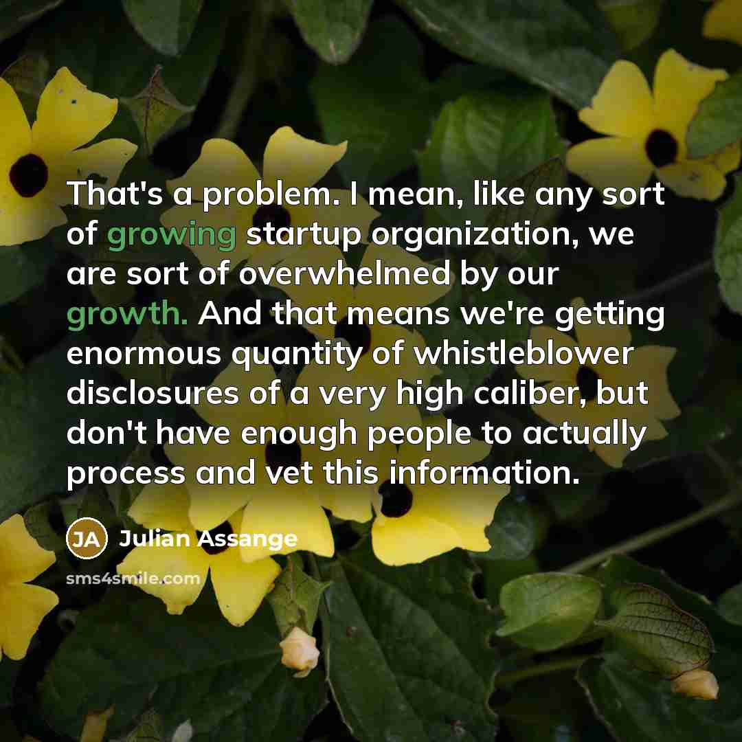 “That's a problem. I mean, like any sort of growing startup organization, we are sort of overwhelmed by our growth. And that means we're getting enormous quantity of whistleblower disclosures of a very high caliber, but don't have enough people to actually process and vet this information.” quote by Julian Assange