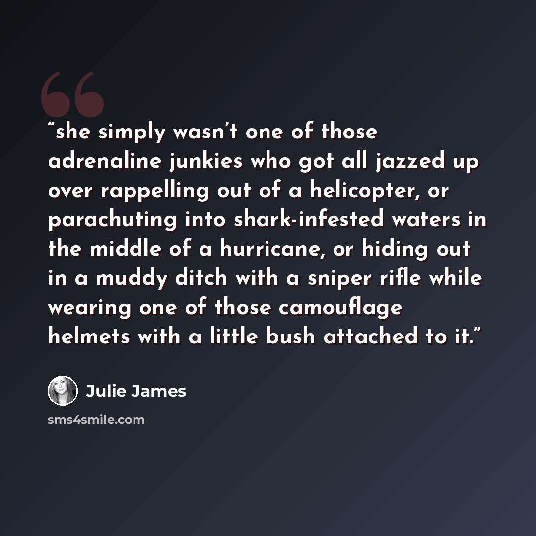 “she simply wasn’t one of those adrenaline junkies who got all jazzed up over rappelling out of a helicopter, or parachuting into shark-infested waters in the middle of a hurricane, or hiding out in a muddy ditch with a sniper rifle while wearing one of those camouflage helmets with a little bush…” quote by Julie James
