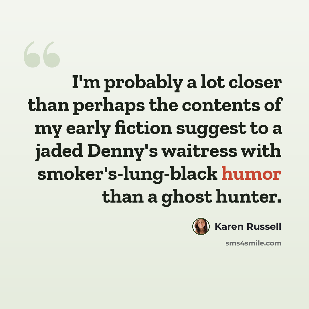 “I'm probably a lot closer than perhaps the contents of my early fiction suggest to a jaded Denny's waitress with smoker's-lung-black humor than a ghost hunter.” quote by Karen Russell