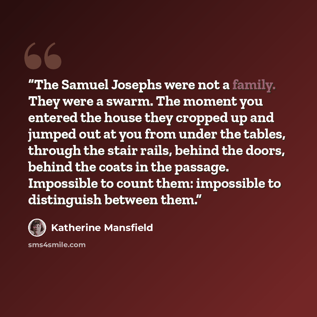 “The Samuel Josephs were not a family. They were a swarm. The moment you entered the house they cropped up and jumped out at you from under the tables, through the stair rails, behind the doors, behind the coats in the passage. Impossible to count them: impossible to distinguish between them.” quote by Katherine Mansfield