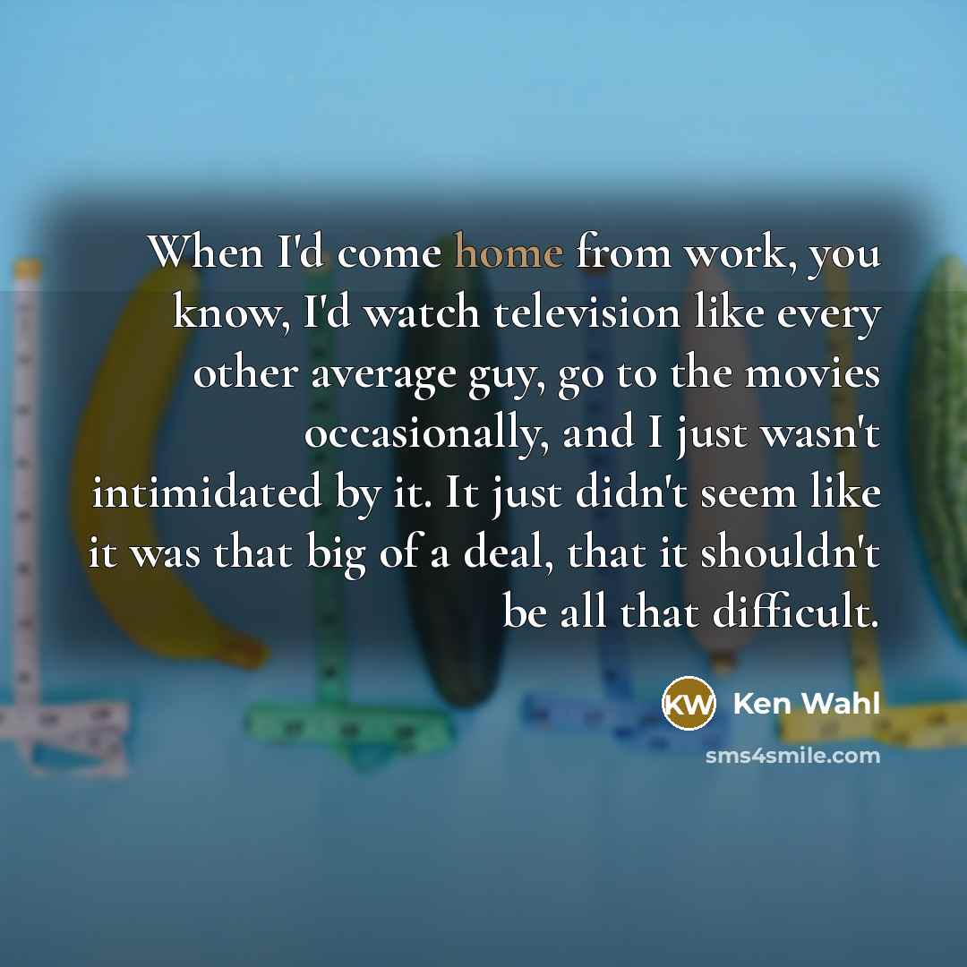 “When I'd come home from work, you know, I'd watch television like every other average guy, go to the movies occasionally, and I just wasn't intimidated by it. It just didn't seem like it was that big of a deal, that it shouldn't be all that difficult.” quote by Ken Wahl