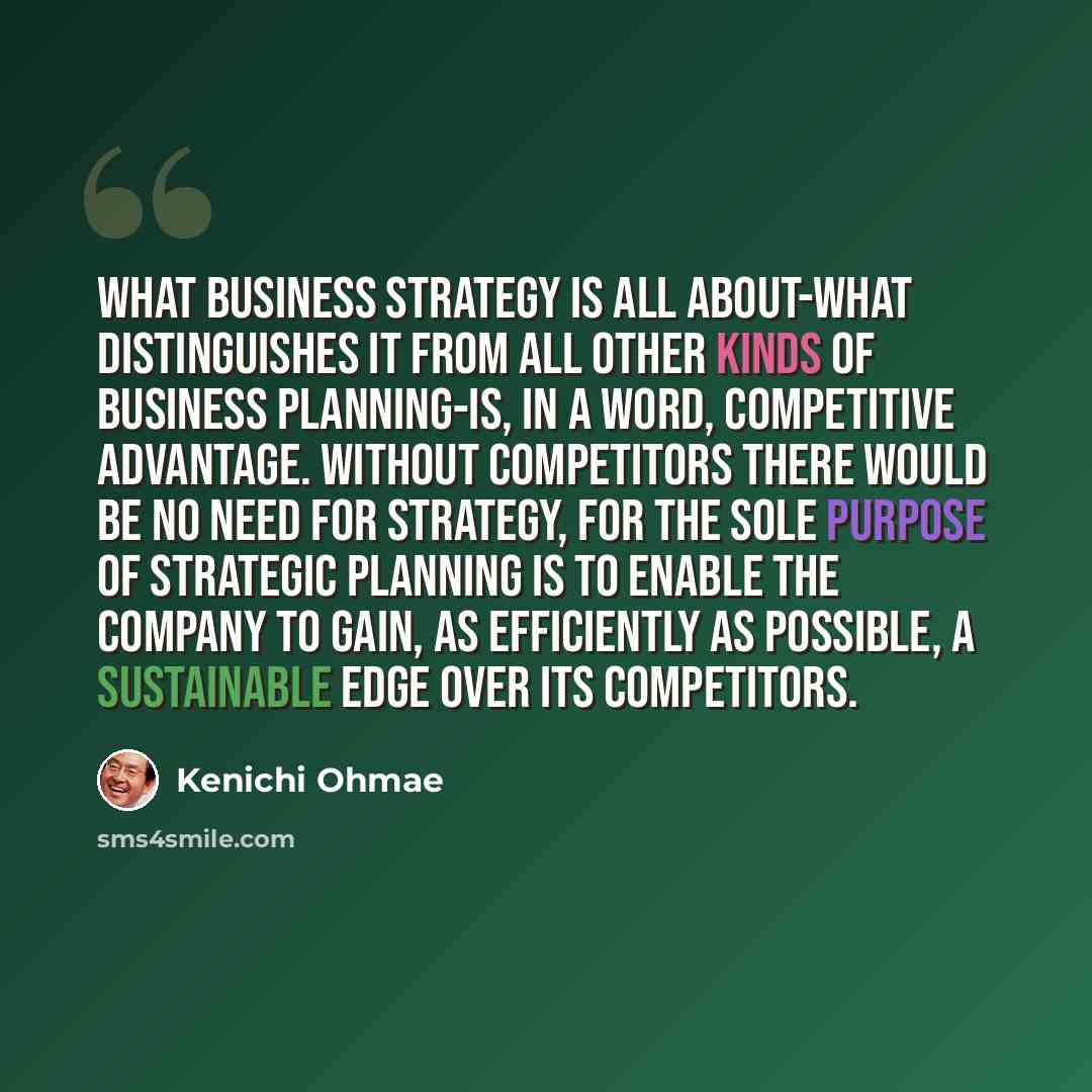 “What business strategy is all about-what distinguishes it from all other kinds of business planning-is, in a word, competitive advantage. Without competitors there would be no need for strategy, for the sole purpose of strategic planning is to enable the company to gain, as efficiently as…” quote by Kenichi Ohmae