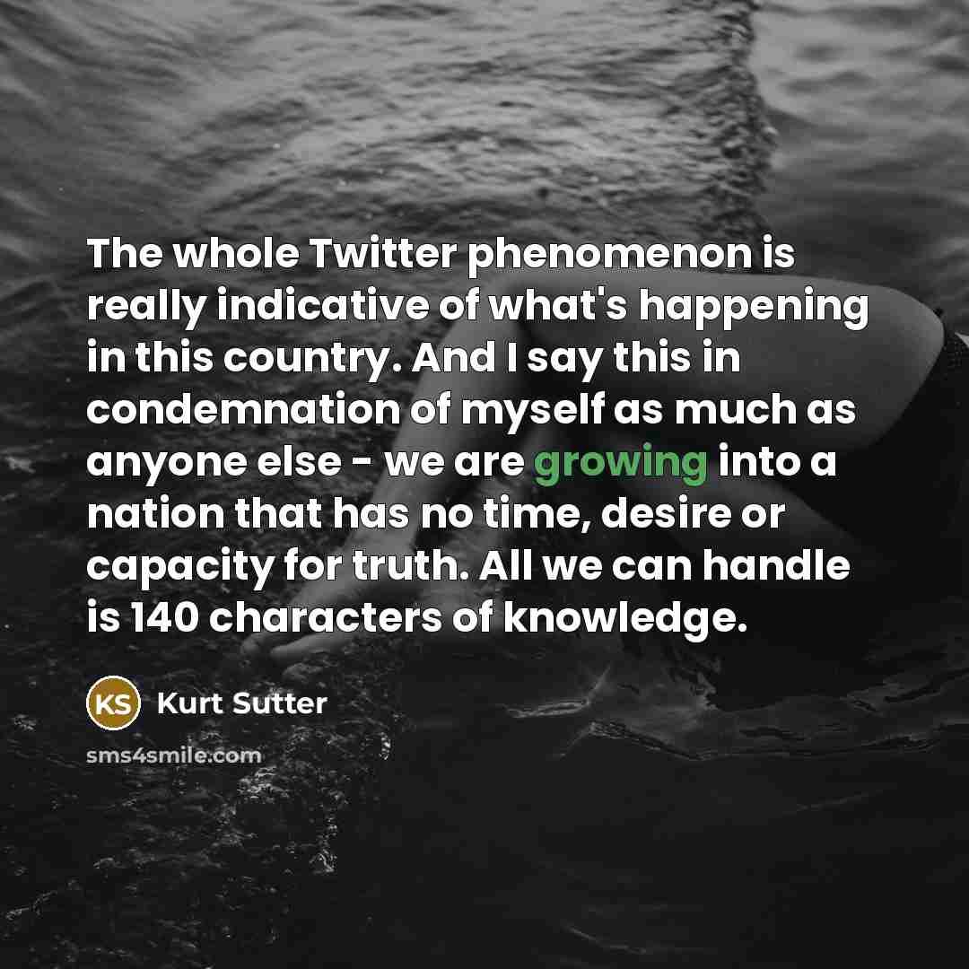 “The whole Twitter phenomenon is really indicative of what's happening in this country. And I say this in condemnation of myself as much as anyone else - we are growing into a nation that has no time, desire or capacity for truth. All we can handle is 140 characters of knowledge.” quote by Kurt Sutter