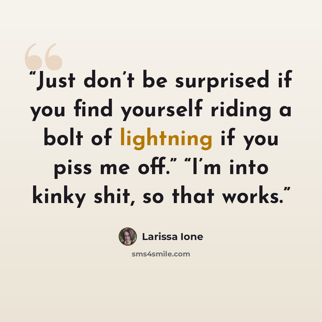 “Just don’t be surprised if you find yourself riding a bolt of lightning if you piss me off.” “I’m into kinky shit, so that works.” quote by Larissa Ione