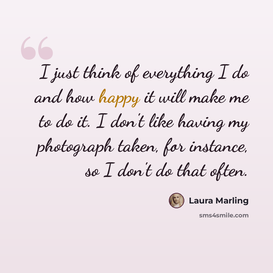 “I just think of everything I do and how happy it will make me to do it. I don't like having my photograph taken, for instance, so I don't do that often.” quote by Laura Marling
