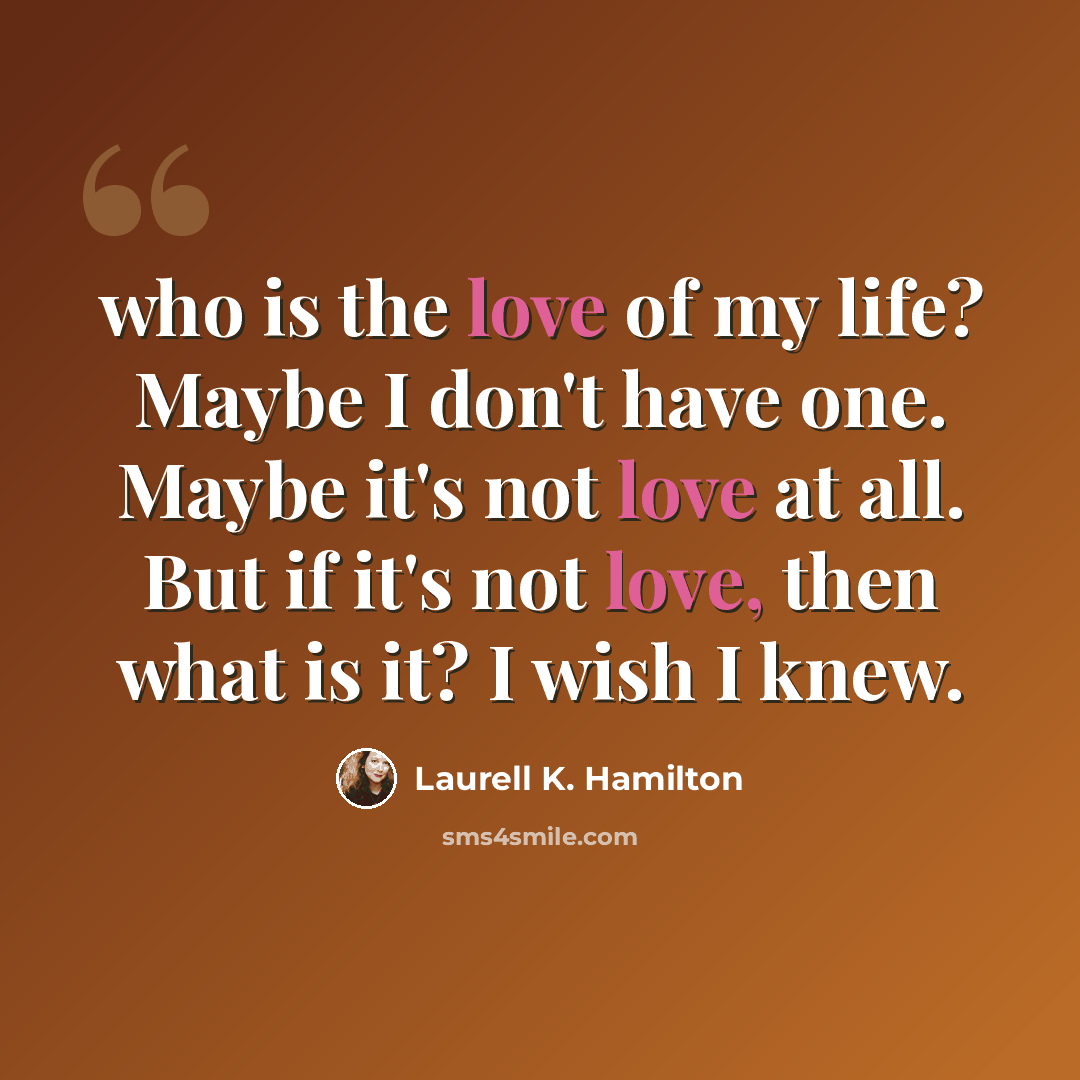 “who is the love of my life? Maybe I don't have one. Maybe it's not love at all. But if it's not love, then what is it? I wish I knew.” quote by Laurell K. Hamilton