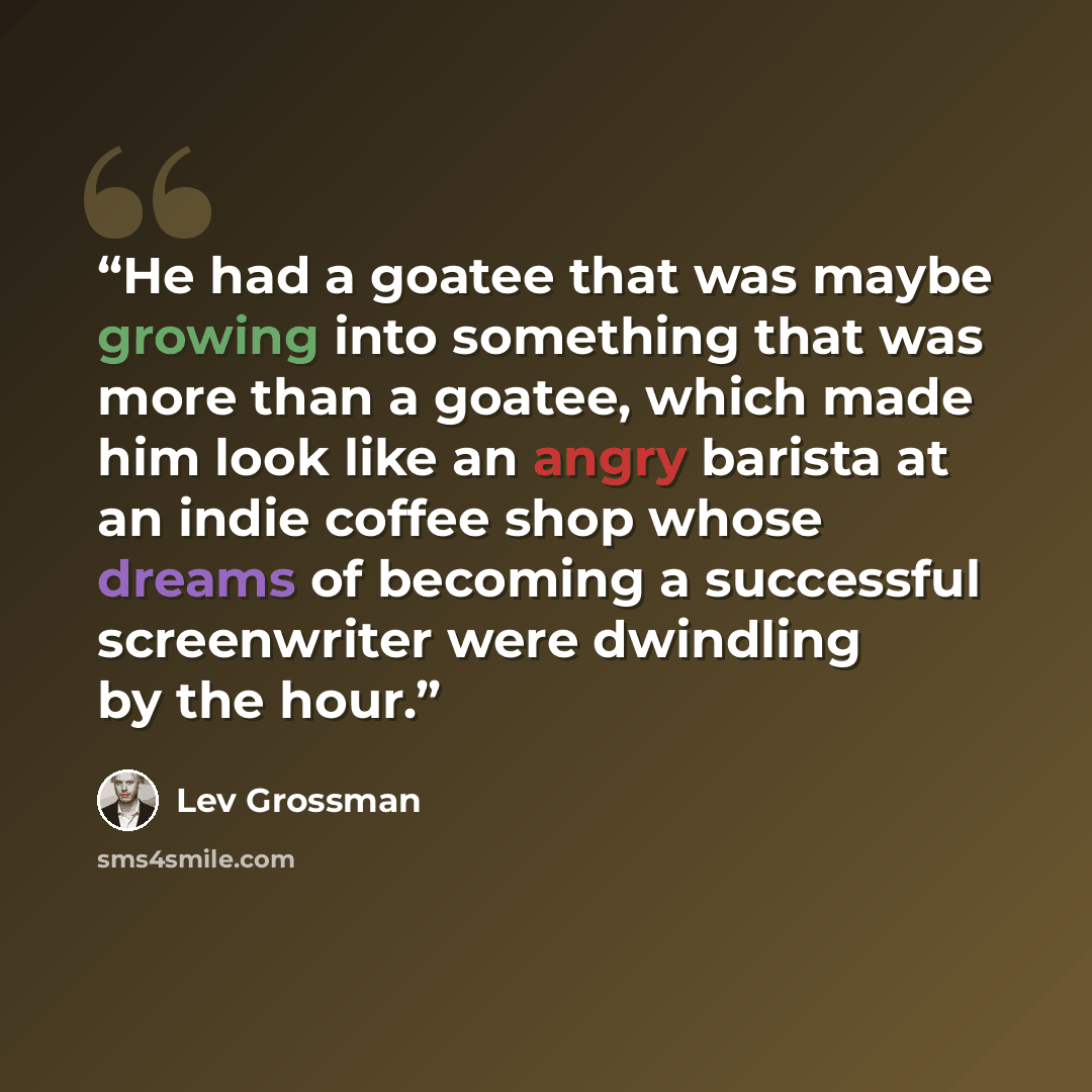 “He had a goatee that was maybe growing into something that was more than a goatee, which made him look like an angry barista at an indie coffee shop whose dreams of becoming a successful screenwriter were dwindling by the hour.” quote by Lev Grossman