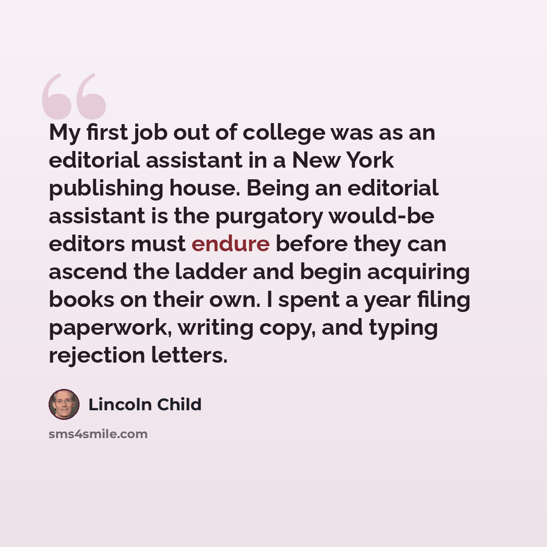 “My first job out of college was as an editorial assistant in a New York publishing house. Being an editorial assistant is the purgatory would-be editors must endure before they can ascend the ladder and begin acquiring books on their own. I spent a year filing paperwork, writing copy, and typing…” quote by Lincoln Child