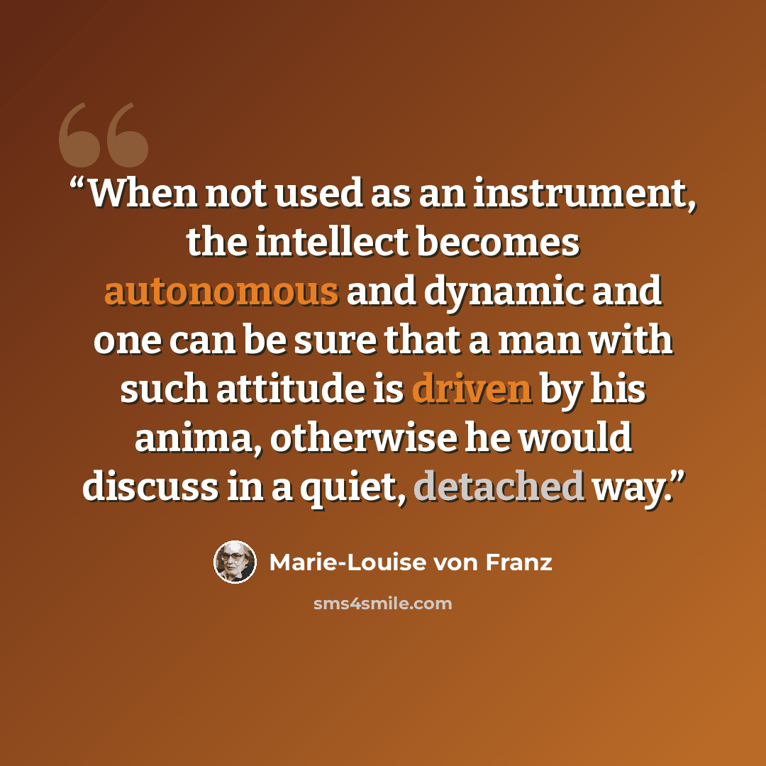 “When not used as an instrument, the intellect becomes autonomous and dynamic and one can be sure that a man with such attitude is driven by his anima, otherwise he would discuss in a quiet, detached way.” quote by Marie-Louise von Franz