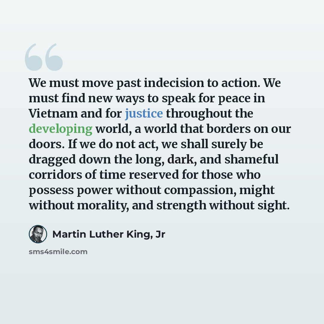 “We must move past indecision to action. We must find new ways to speak for peace in Vietnam and for justice throughout the developing world, a world that borders on our doors. If we do not act, we shall surely be dragged down the long, dark, and shameful corridors of time reserved for those who…” quote by Martin Luther King, Jr