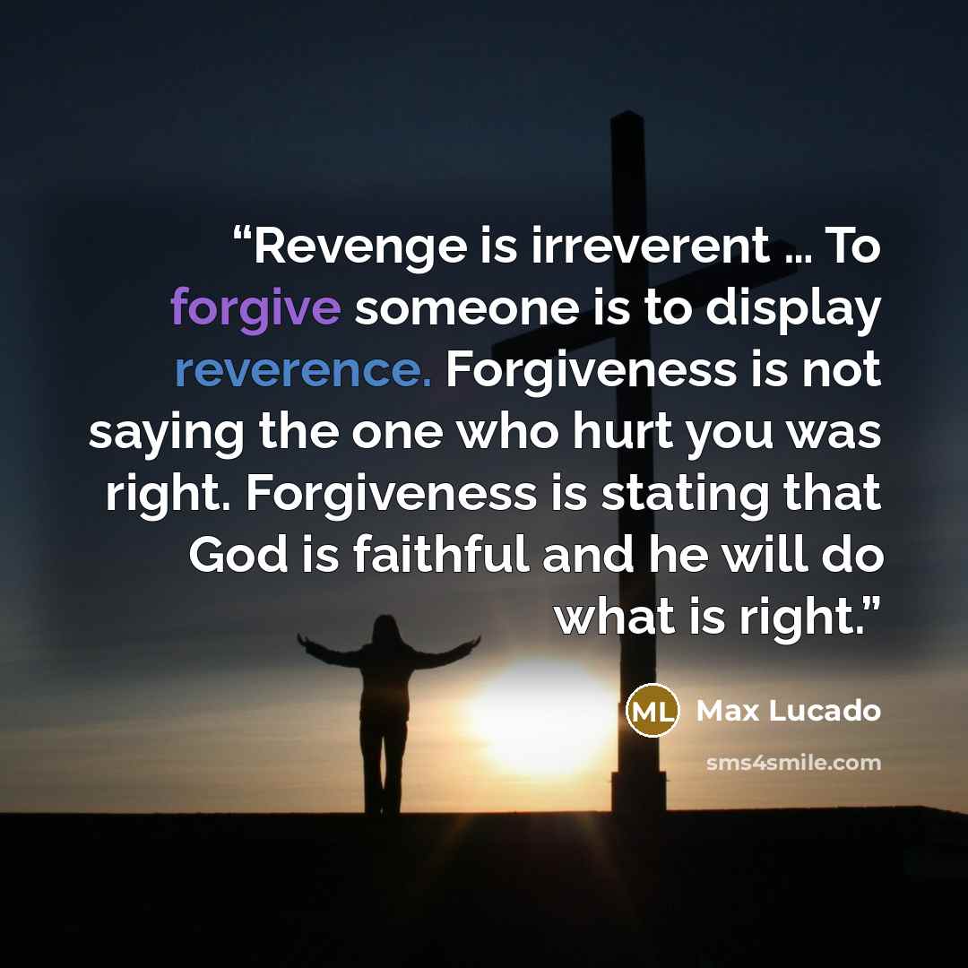 “Revenge is irreverent … To forgive someone is to display reverence. Forgiveness is not saying the one who hurt you was right. Forgiveness is stating that God is faithful and he will do what is right.” quote by Max Lucado