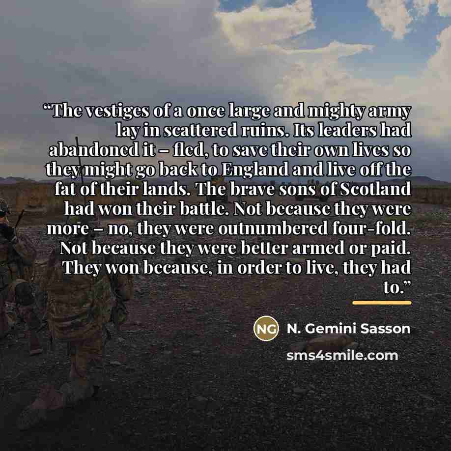 “The vestiges of a once large and mighty army lay in scattered ruins. Its leaders had abandoned it – fled, to save their own lives so they might go back to England and live off the fat of their lands. The brave sons of Scotland had won their battle. Not because they were more – no, they were…” quote by N. Gemini Sasson