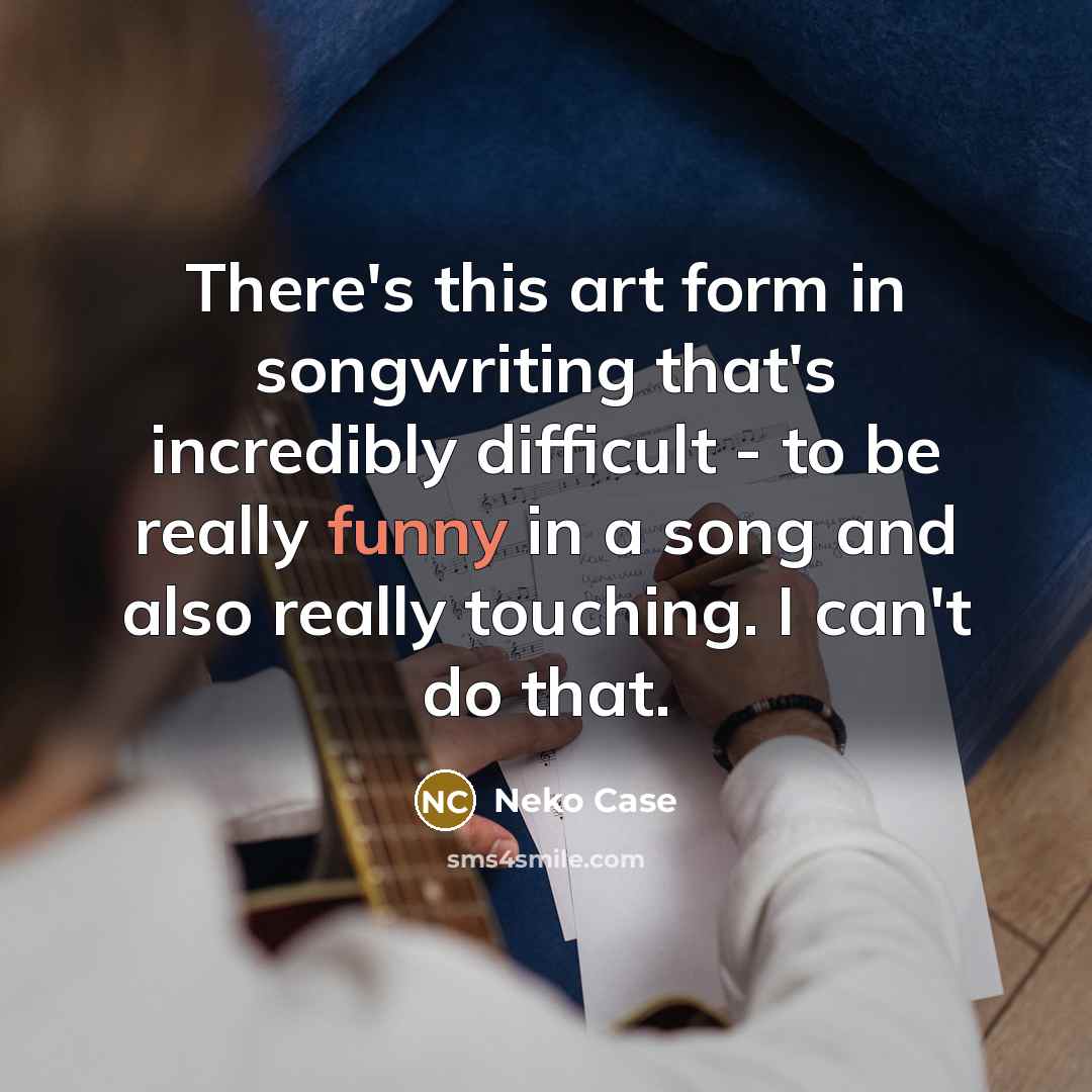 “There's this art form in songwriting that's incredibly difficult - to be really funny in a song and also really touching. I can't do that.” quote by Neko Case