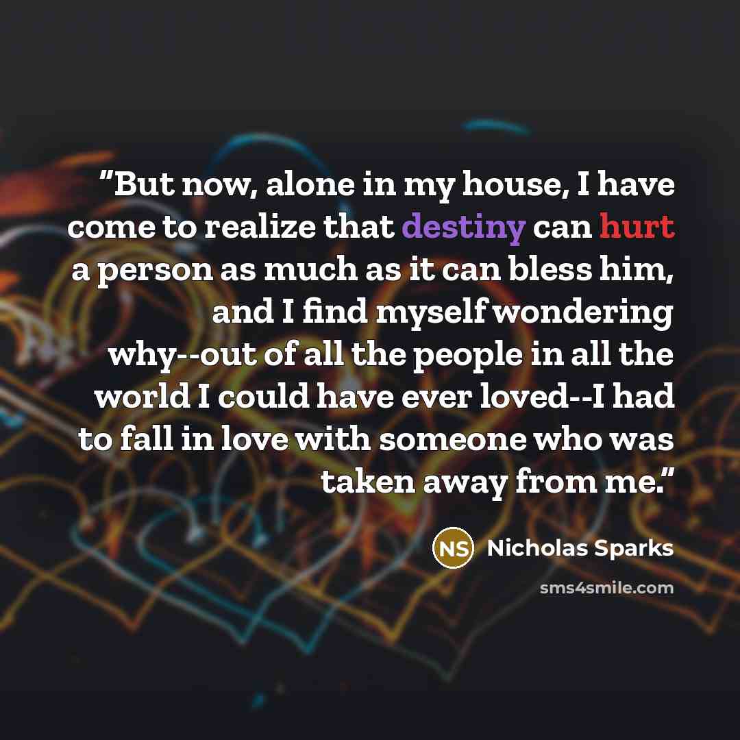 “But now, alone in my house, I have come to realize that destiny can hurt a person as much as it can bless him, and I find myself wondering why--out of all the people in all the world I could have ever loved--I had to fall in love with someone who was taken away from me.” quote by Nicholas Sparks
