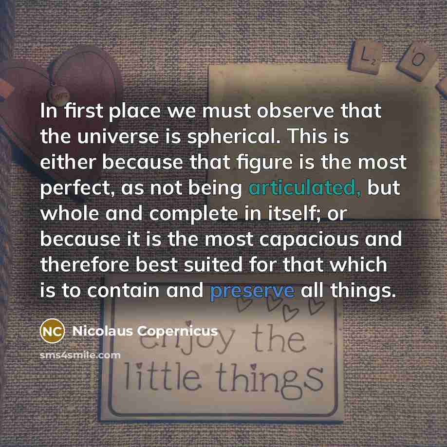 “In first place we must observe that the universe is spherical. This is either because that figure is the most perfect, as not being articulated, but whole and complete in itself; or because it is the most capacious and therefore best suited for that which is to contain and preserve all things.” quote by Nicolaus Copernicus