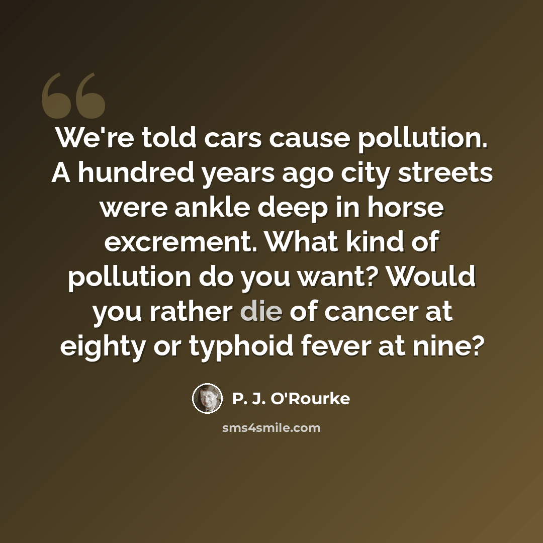 “We're told cars cause pollution. A hundred years ago city streets were ankle deep in horse excrement. What kind of pollution do you want? Would you rather die of cancer at eighty or typhoid fever at nine?” quote by P. J. O'Rourke