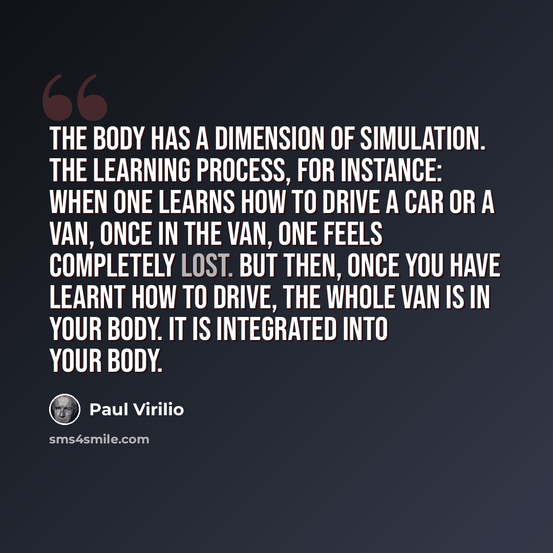 “The body has a dimension of simulation. The learning process, for instance: when one learns how to drive a car or a van, once in the van, one feels completely lost. But then, once you have learnt how to drive, the whole van is in your body. It is integrated into your body.” quote by Paul Virilio