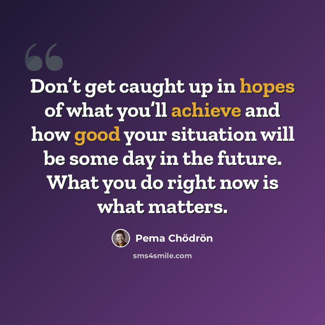 “Don’t get caught up in hopes of what you’ll achieve and how good your situation will be some day in the future. What you do right now is what matters.” quote by Pema Chodron