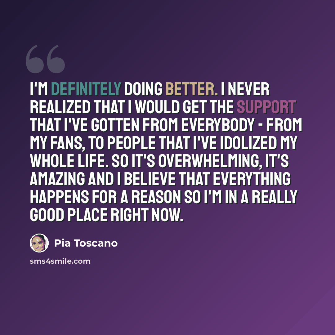 “I'm definitely doing better. I never realized that I would get the support that I've gotten from everybody - from my fans, to people that I've idolized my whole life. So it's overwhelming, it's amazing and I believe that everything happens for a reason so I'm in a really good place right now.” quote by Pia Toscano
