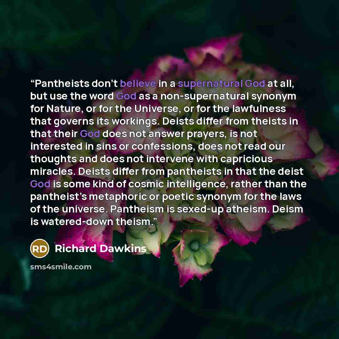 “Pantheists don’t believe in a supernatural God at all, but use the word God as a non-supernatural synonym for Nature, or for the Universe, or for the lawfulness that governs its workings. Deists differ from theists in that their God does not answer prayers, is not interested in sins or…” quote by Richard Dawkins