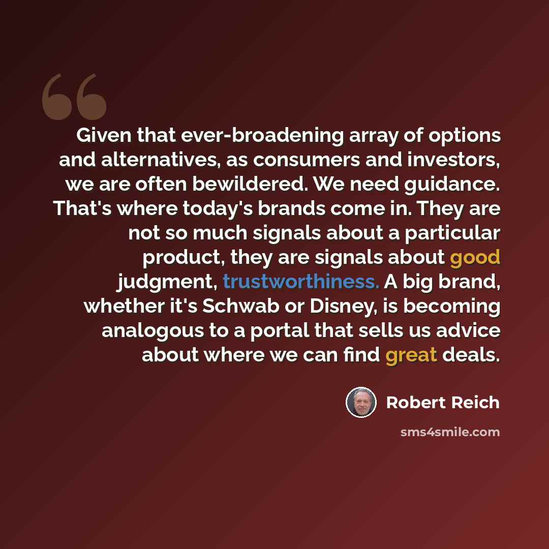 “Given that ever-broadening array of options and alternatives, as consumers and investors, we are often bewildered. We need guidance. That's where today's brands come in. They are not so much signals about a particular product, they are signals about good judgment, trustworthiness. A big brand…” quote by Robert Reich
