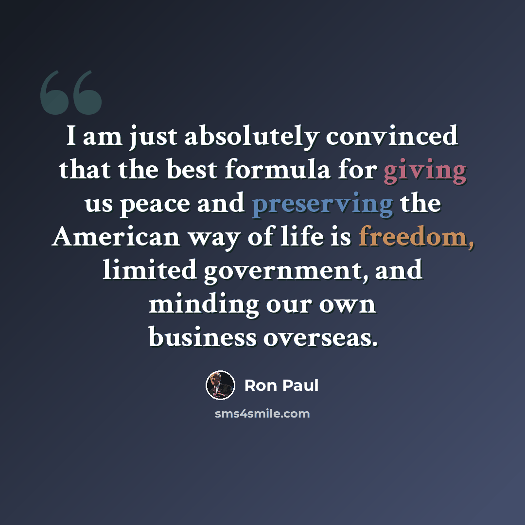 “I am just absolutely convinced that the best formula for giving us peace and preserving the American way of life is freedom, limited government, and minding our own business overseas.” quote by Ron Paul