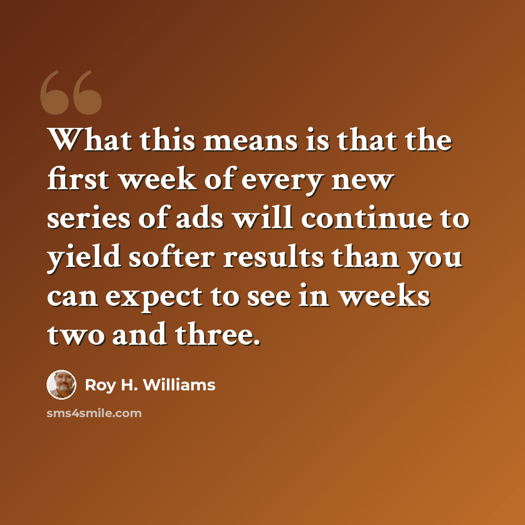 “What this means is that the first week of every new series of ads will continue to yield softer results than you can expect to see in weeks two and three.” quote by Roy H. Williams
