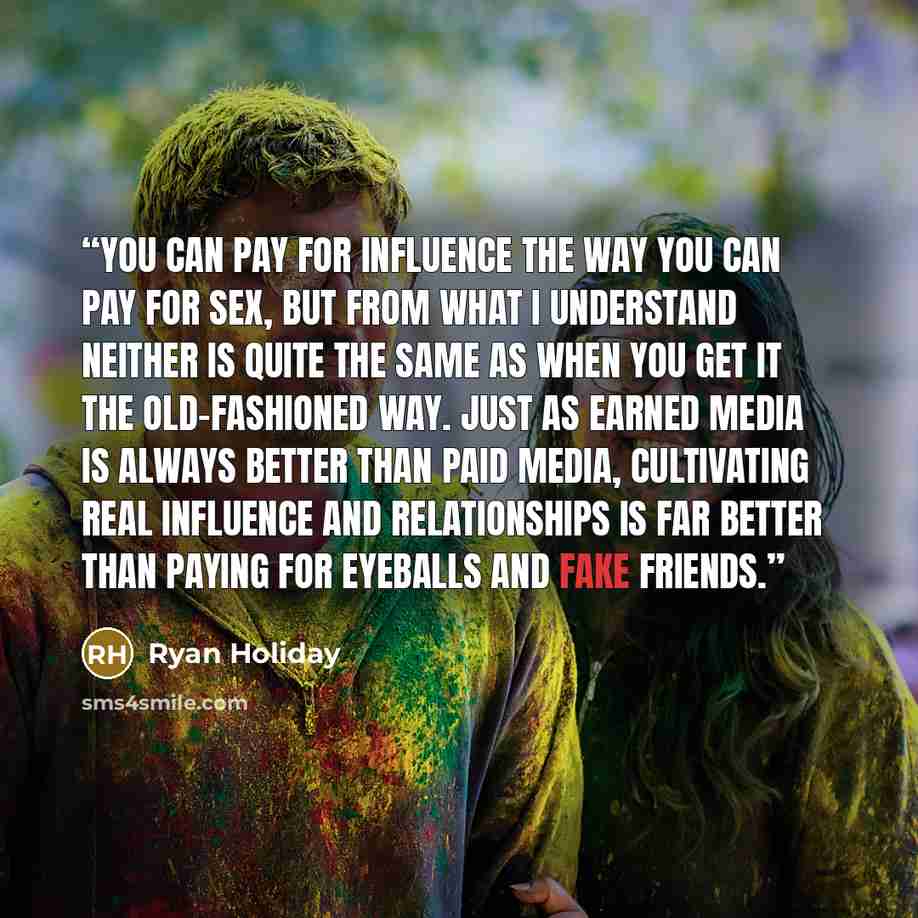 “You can pay for influence the way you can pay for sex, but from what I understand neither is quite the same as when you get it the old-fashioned way. Just as earned media is always better than paid media, cultivating real influence and relationships is far better than paying for eyeballs and fake…” quote by Ryan Holiday