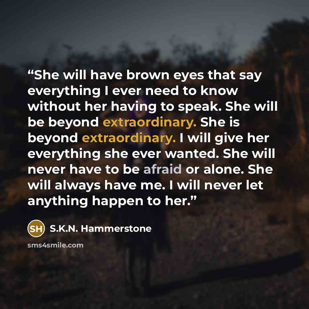 “She will have brown eyes that say everything I ever need to know without her having to speak. She will be beyond extraordinary. She is beyond extraordinary. I will give her everything she ever wanted. She will never have to be afraid or alone. She will always have me. I will never let anything…” quote by S.K.N. Hammerstone