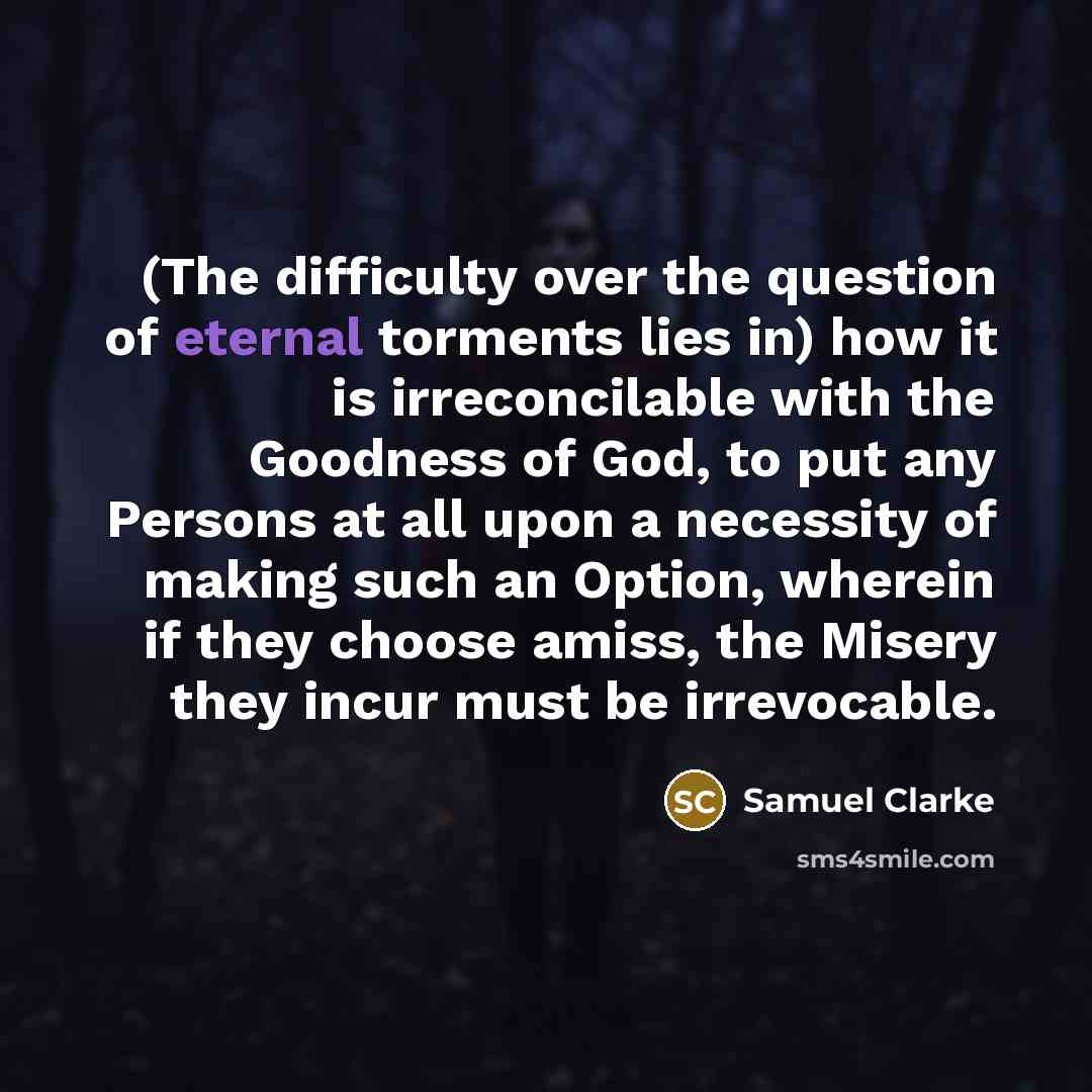 “(The difficulty over the question of eternal torments lies in) how it is irreconcilable with the Goodness of God, to put any Persons at all upon a necessity of making such an Option, wherein if they choose amiss, the Misery they incur must be irrevocable.” quote by Samuel Clarke
