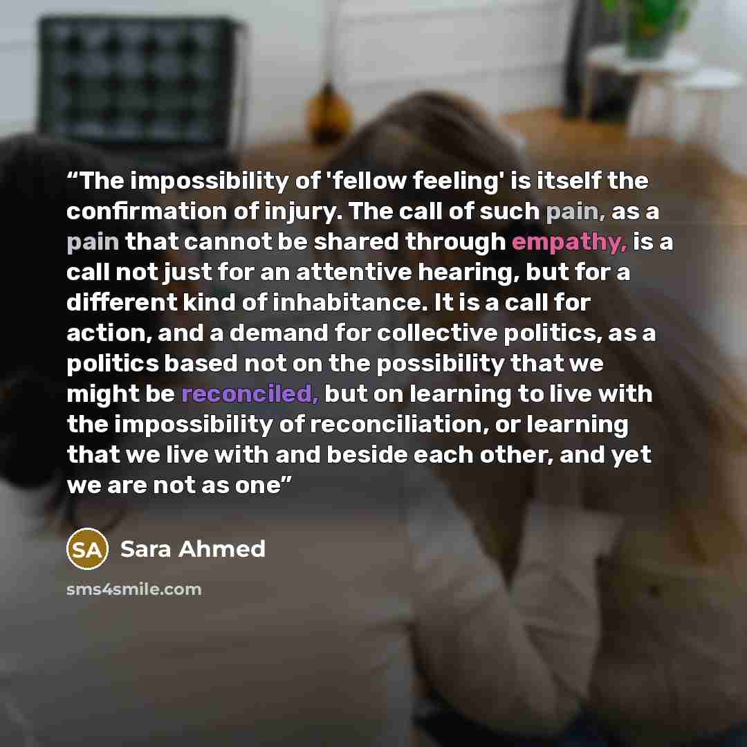 “The impossibility of 'fellow feeling' is itself the confirmation of injury. The call of such pain, as a pain that cannot be shared through empathy, is a call not just for an attentive hearing, but for a different kind of inhabitance. It is a call for action, and a demand for collective politics…” quote by Sara Ahmed
