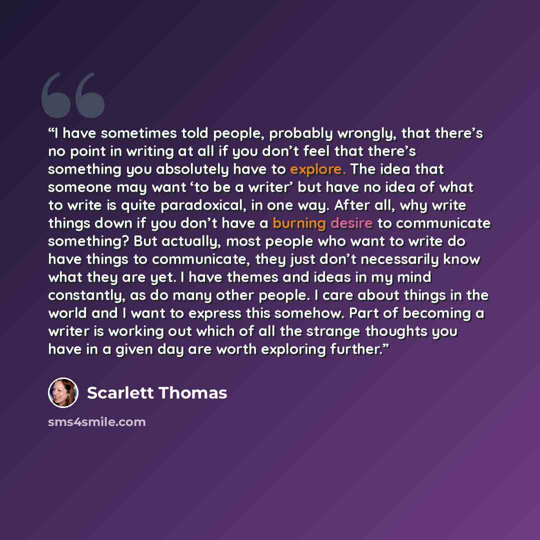 “I have sometimes told people, probably wrongly, that there’s no point in writing at all if you don’t feel that there’s something you absolutely have to explore. The idea that someone may want ‘to be a writer’ but have no idea of what to write is quite paradoxical, in one way. After all, why write…” quote by Scarlett Thomas