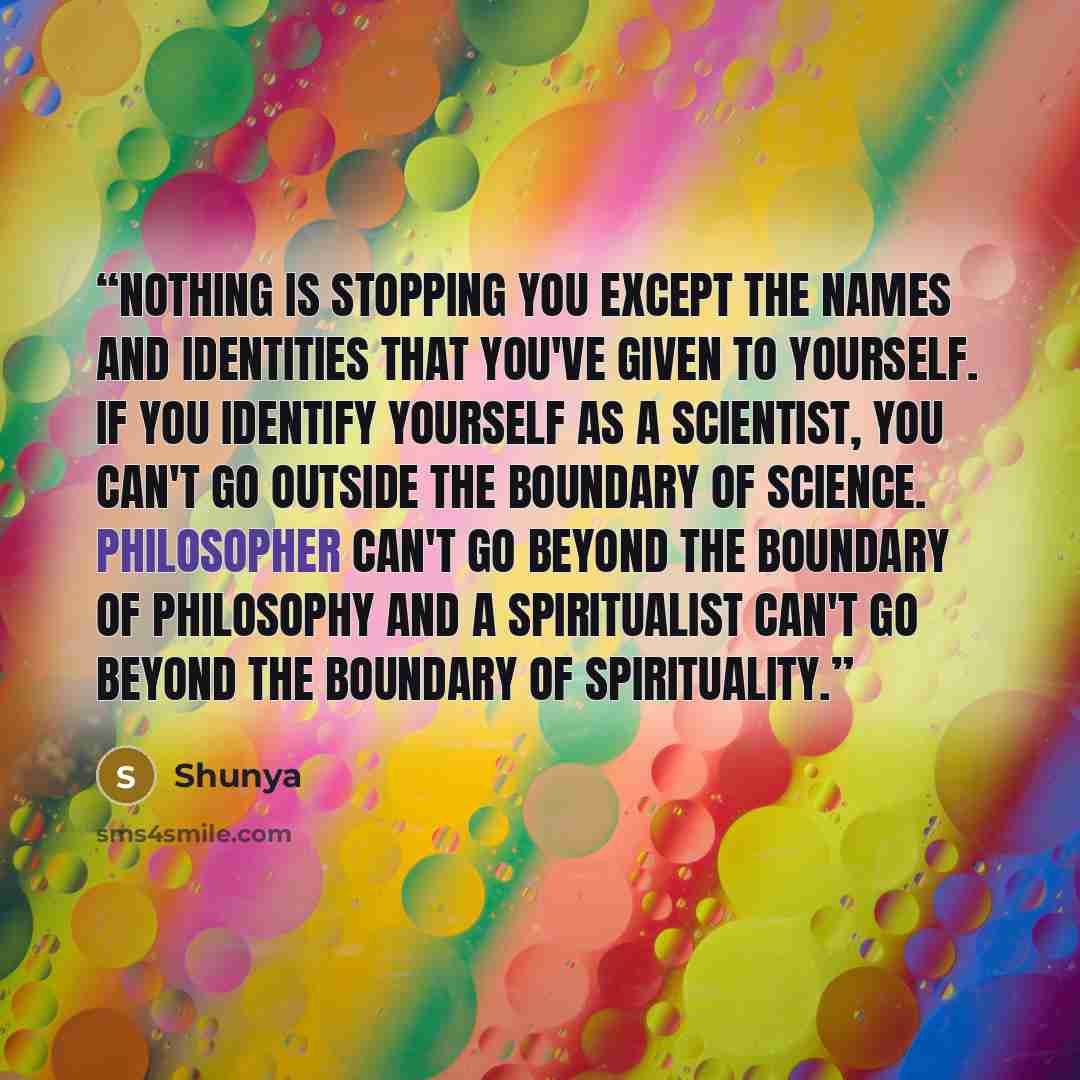 “Nothing is stopping you except the names and identities that you've given to yourself. If you identify yourself as a scientist, you can't go outside the boundary of science. Philosopher can't go beyond the boundary of philosophy and a spiritualist can't go beyond the boundary of spirituality.” quote by Shunya