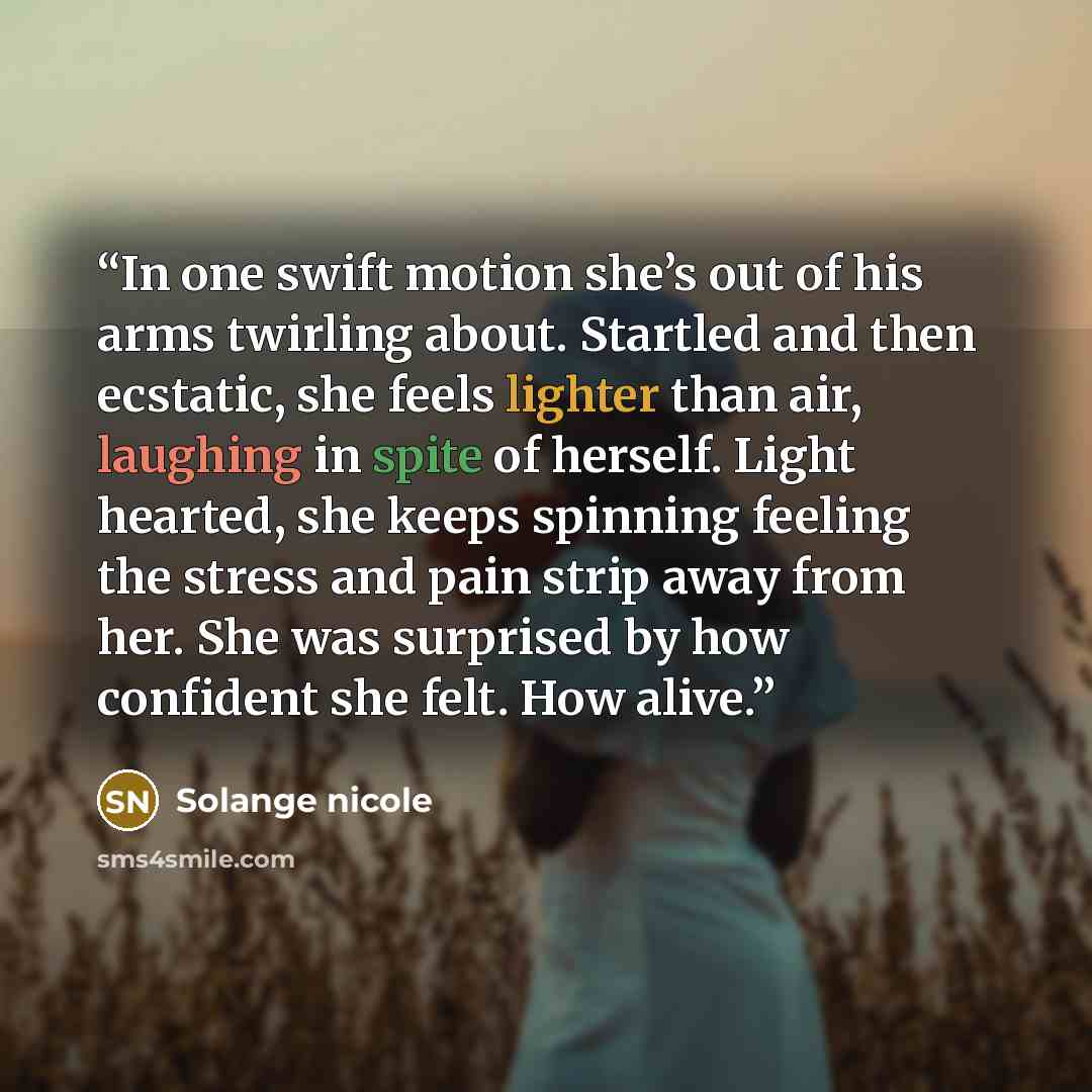 “In one swift motion she’s out of his arms twirling about. Startled and then ecstatic, she feels lighter than air, laughing in spite of herself. Light hearted, she keeps spinning feeling the stress and pain strip away from her. She was surprised by how confident she felt. How alive.” quote by Solange nicole