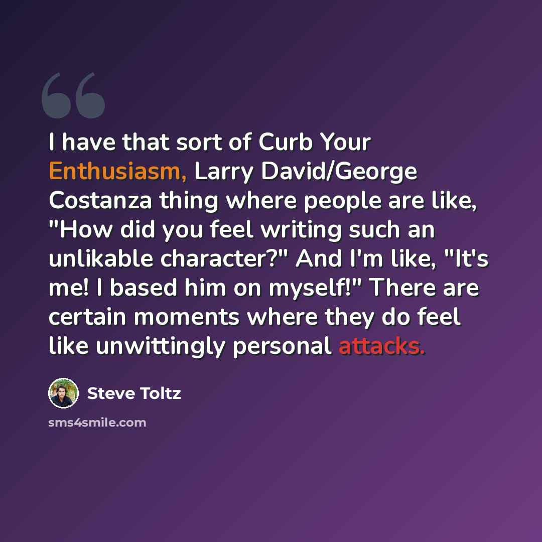 “I have that sort of Curb Your Enthusiasm, Larry David/George Costanza thing where people are like, "How did you feel writing such an unlikable character?" And I'm like, "It's me! I based him on myself!" There are certain moments where they do feel like unwittingly personal attacks.” quote by Steve Toltz