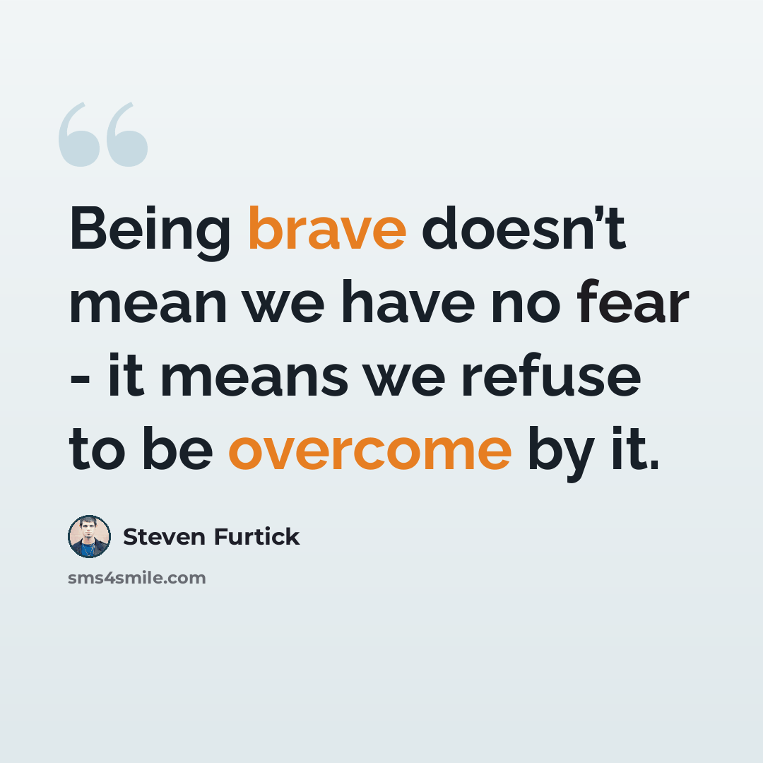 “Being brave doesn’t mean we have no fear - it means we refuse to be overcome by it.” quote by Steven Furtick