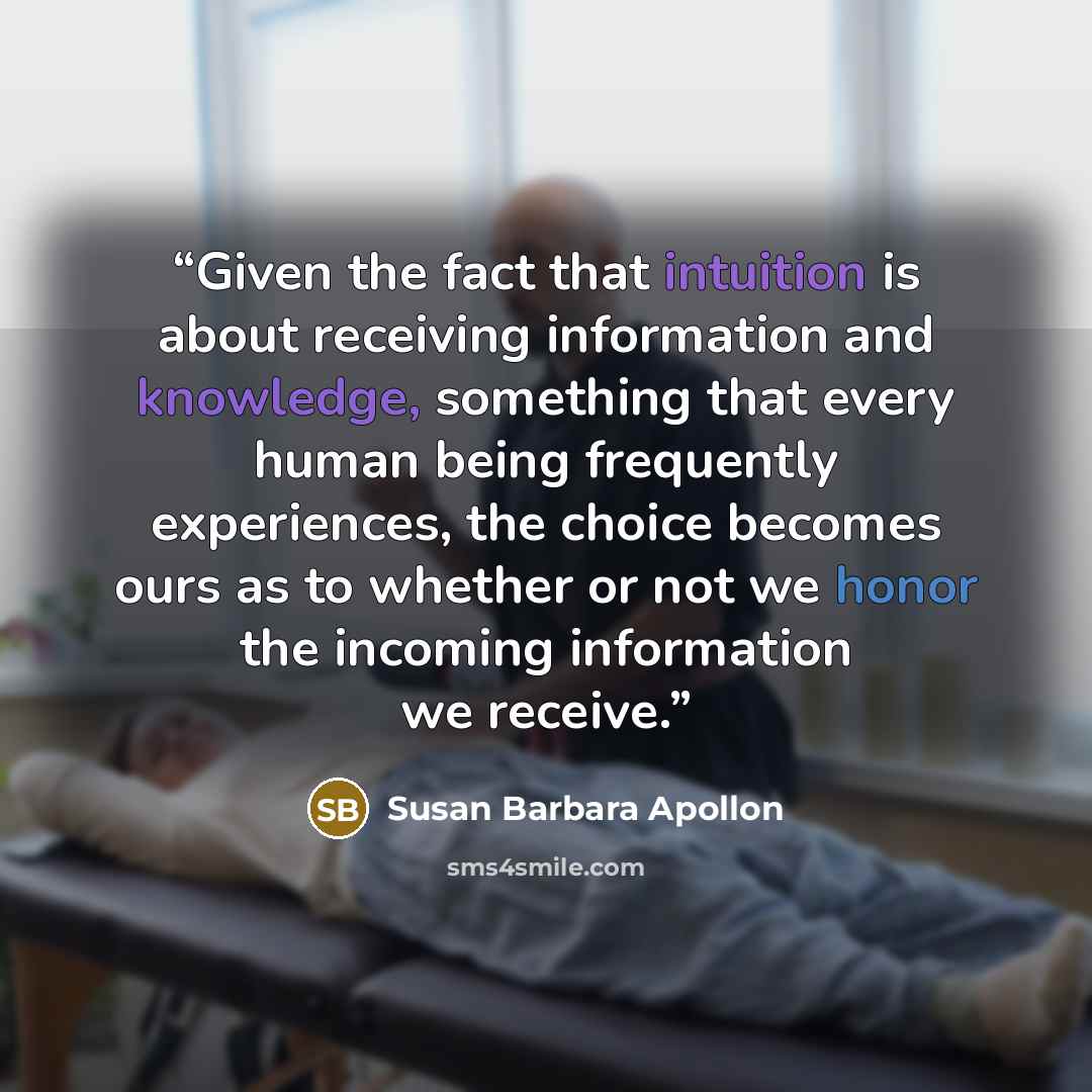 “Given the fact that intuition is about receiving information and knowledge, something that every human being frequently experiences, the choice becomes ours as to whether or not we honor the incoming information we receive.” quote by Susan Barbara Apollon