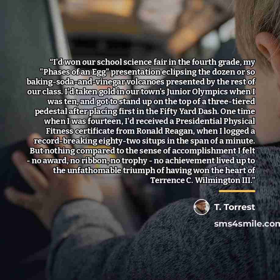“I'd won our school science fair in the fourth grade, my "Phases of an Egg" presentation eclipsing the dozen or so baking-soda-and-vinegar volcanoes presented by the rest of our class. I'd taken gold in our town's Junior Olympics when I was ten, and got to stand up on the top of a three-tiered…” quote by T. Torrest