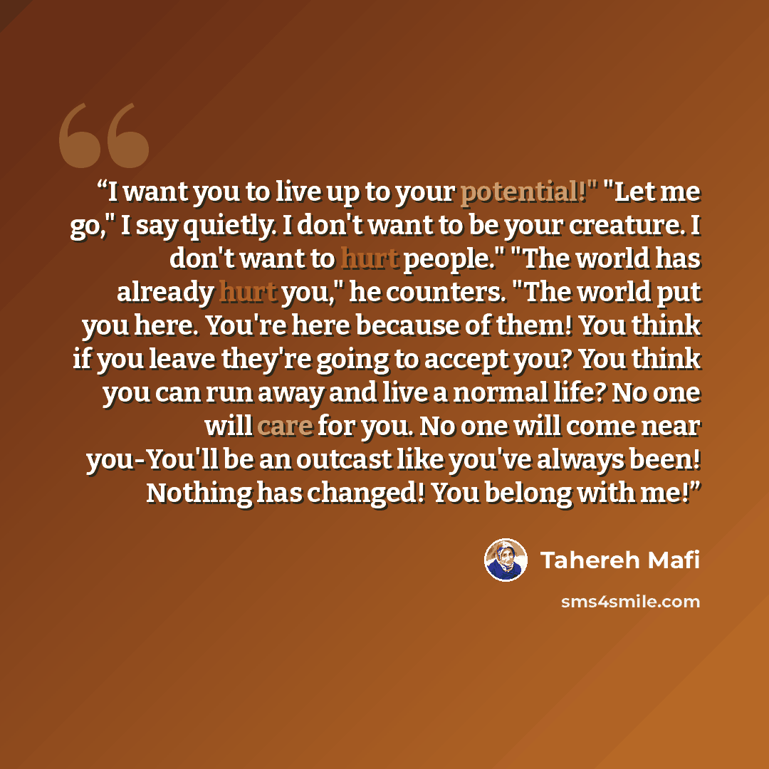 “I want you to live up to your potential!" "Let me go," I say quietly. I don't want to be your creature. I don't want to hurt people." "The world has already hurt you," he counters. "The world put you here. You're here because of them! You think if you leave they're going to accept you? You think…” quote by Tahereh Mafi