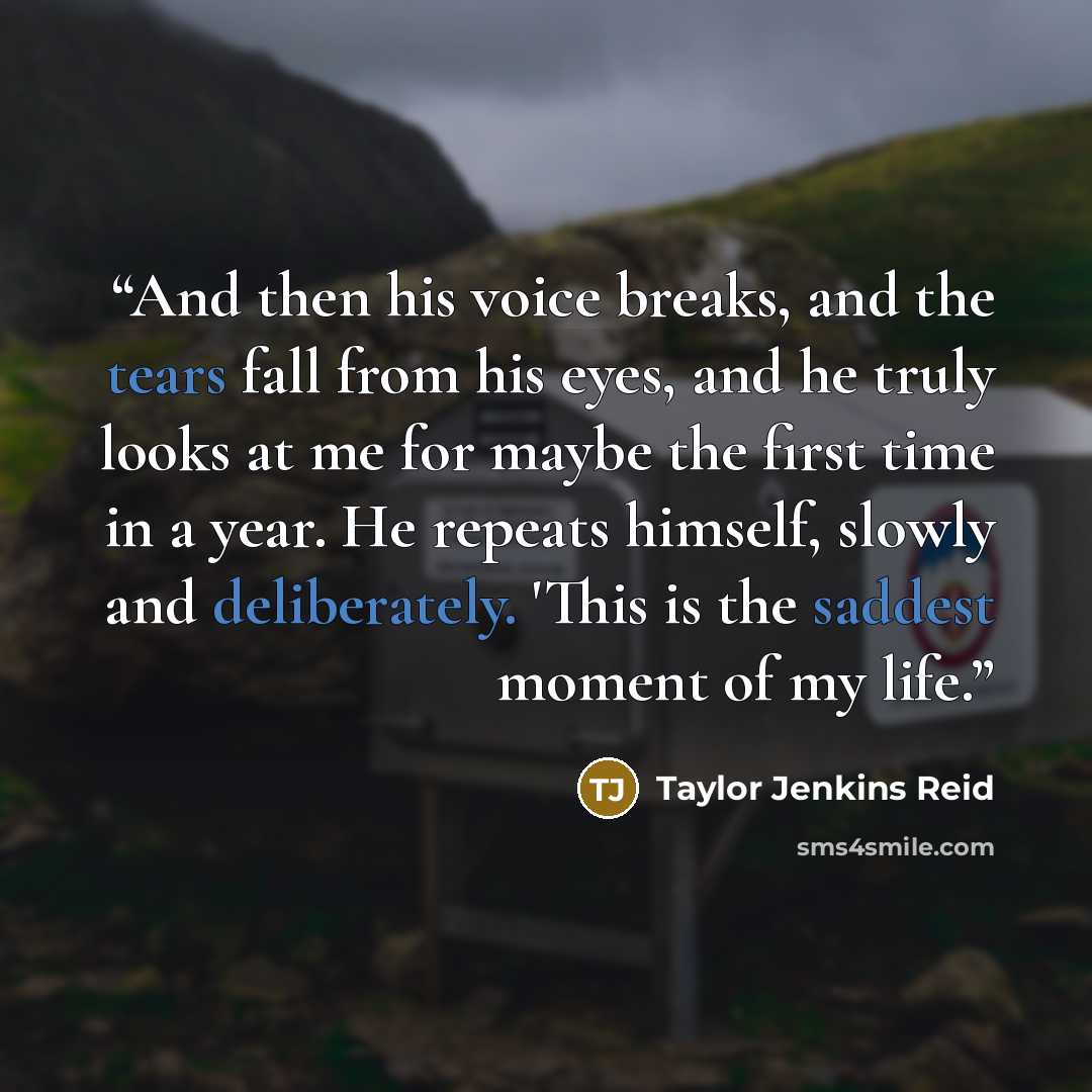 “And then his voice breaks, and the tears fall from his eyes, and he truly looks at me for maybe the first time in a year. He repeats himself, slowly and deliberately. 'This is the saddest moment of my life.” quote by Taylor Jenkins Reid