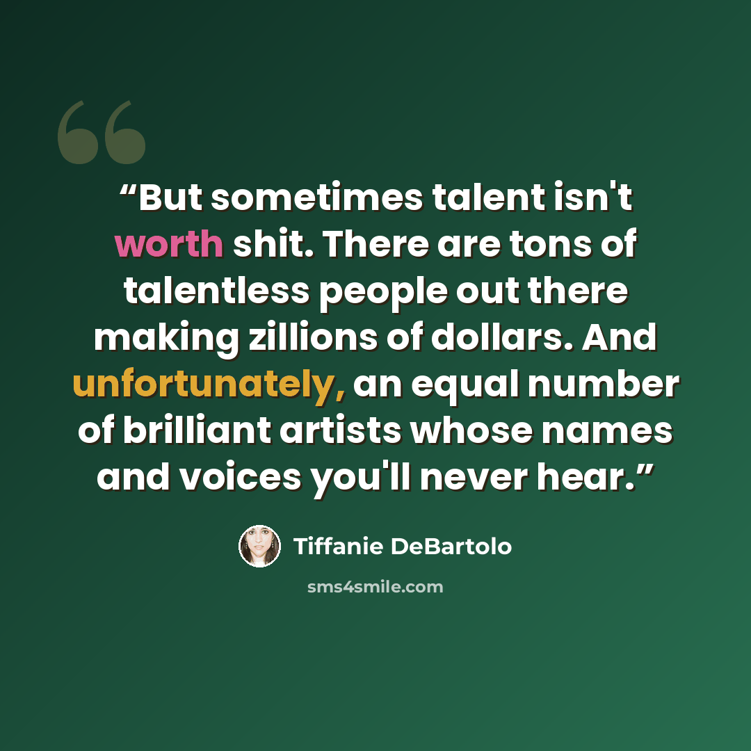 “But sometimes talent isn't worth shit. There are tons of talentless people out there making zillions of dollars. And unfortunately, an equal number of brilliant artists whose names and voices you'll never hear.” quote by Tiffanie DeBartolo