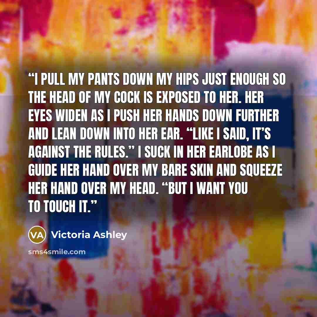 “I pull my pants down my hips just enough so the head of my cock is exposed to her. Her eyes widen as I push her hands down further and lean down into her ear. “Like I said, it’s against the rules.” I suck in her earlobe as I guide her hand over my bare skin and squeeze her hand over my head. “But…” quote by Victoria Ashley