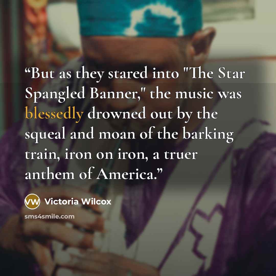 “But as they stared into "The Star Spangled Banner," the music was blessedly drowned out by the squeal and moan of the barking train, iron on iron, a truer anthem of America.” quote by Victoria Wilcox