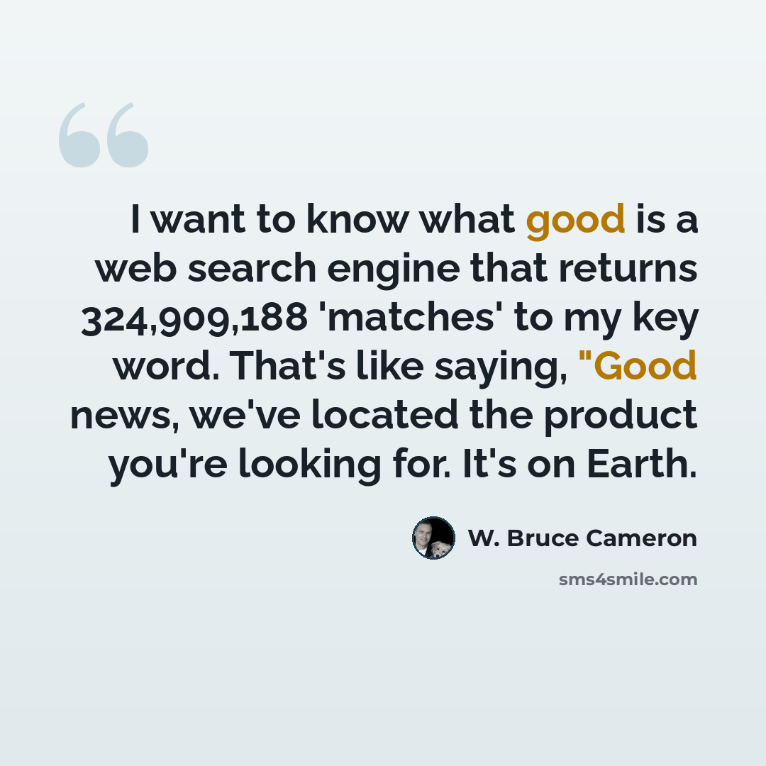 “I want to know what good is a web search engine that returns 324,909,188 'matches' to my key word. That's like saying, "Good news, we've located the product you're looking for. It's on Earth.” quote by W. Bruce Cameron