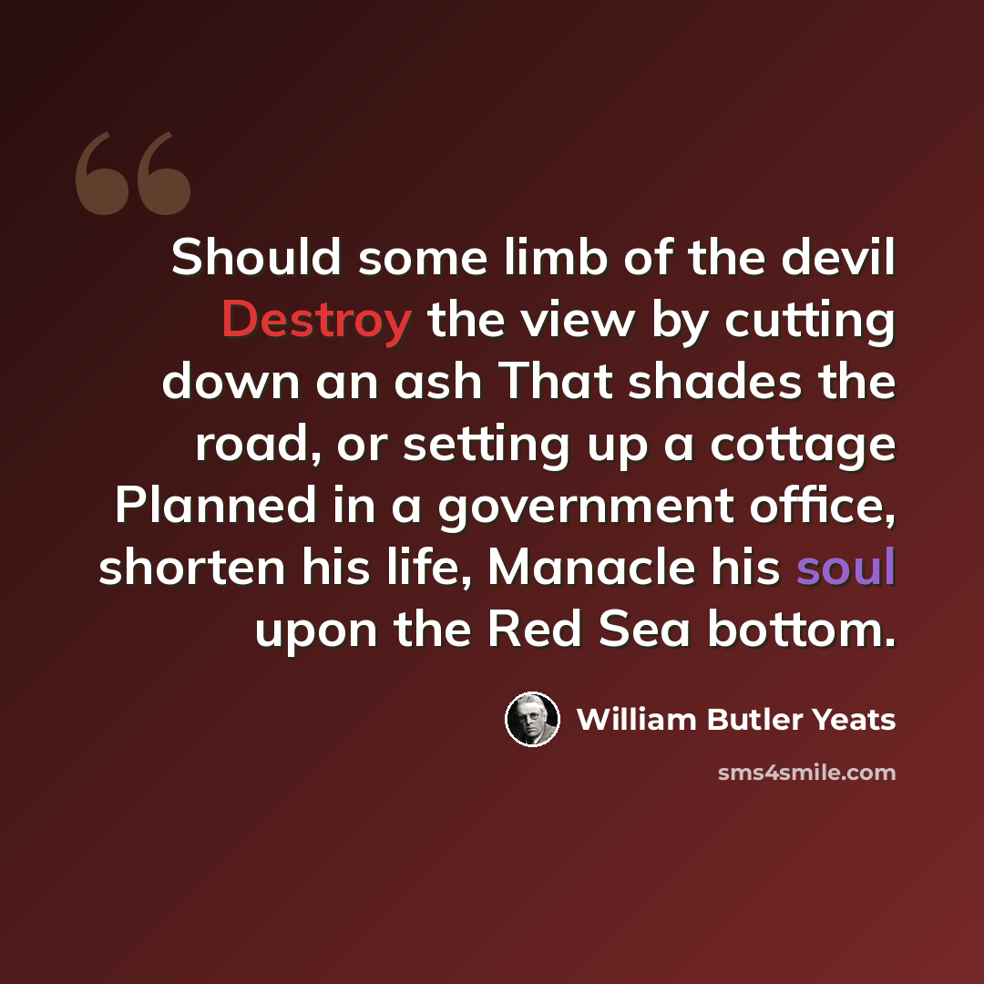 “Should some limb of the devil Destroy the view by cutting down an ash That shades the road, or setting up a cottage Planned in a government office, shorten his life, Manacle his soul upon the Red Sea bottom.” quote by William Butler Yeats